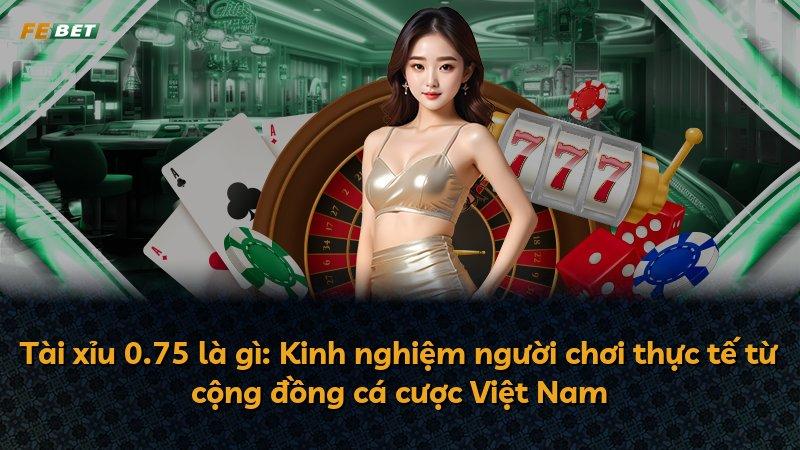 Tài xỉu 0.75 là gì: Kinh nghiệm người chơi thực tế từ cộng đồng cá cược Việt Nam